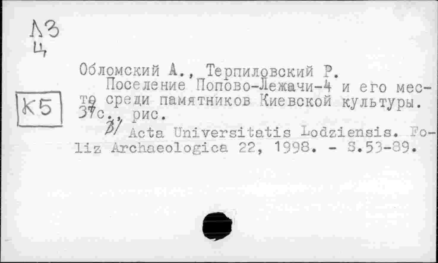 ﻿кг
ц
К 5
Обломский А., Терпиловский Р.
Поселение Попово-Лежачи-2! и его место среди памятников Киевской культуоы. 37с. рис.
?/ Acta Universitatis Lodziensis. ï'o-liz Archaeologies 22, 1998. - 3.53-39.